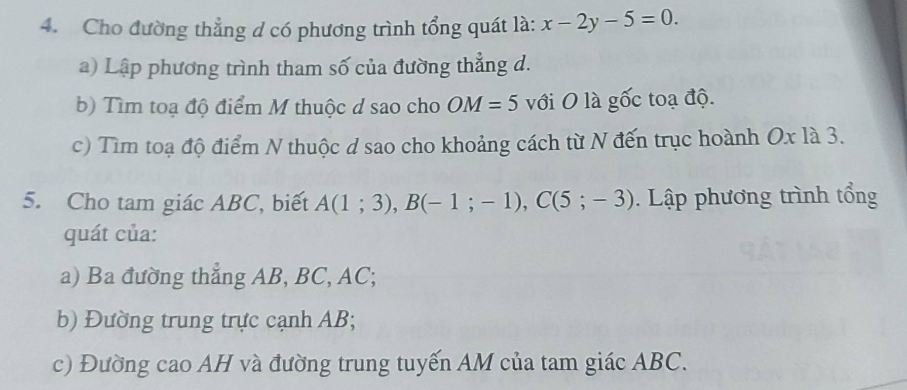 Cho đường thẳng d có phương trình tổng quát là: x-2y-5=0. 
a) Lập phương trình tham số của đường thẳng d. 
b) Tìm toạ độ điểm M thuộc d sao cho OM=5 với O là gốc toạ độ. 
c) Tìm toạ độ điểm N thuộc d sao cho khoảng cách từ N đến trục hoành Ox1a3. 
5. Cho tam giác ABC, biết A(1;3), B(-1;-1), C(5;-3). Lập phương trình tổng 
quát của: 
a) Ba đường thắng AB, BC, AC; 
b) Đường trung trực cạnh AB; 
c) Đường cao AH và đường trung tuyến AM của tam giác ABC.