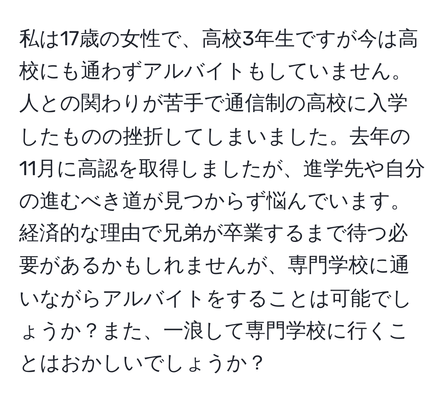 私は17歳の女性で、高校3年生ですが今は高校にも通わずアルバイトもしていません。人との関わりが苦手で通信制の高校に入学したものの挫折してしまいました。去年の11月に高認を取得しましたが、進学先や自分の進むべき道が見つからず悩んでいます。経済的な理由で兄弟が卒業するまで待つ必要があるかもしれませんが、専門学校に通いながらアルバイトをすることは可能でしょうか？また、一浪して専門学校に行くことはおかしいでしょうか？