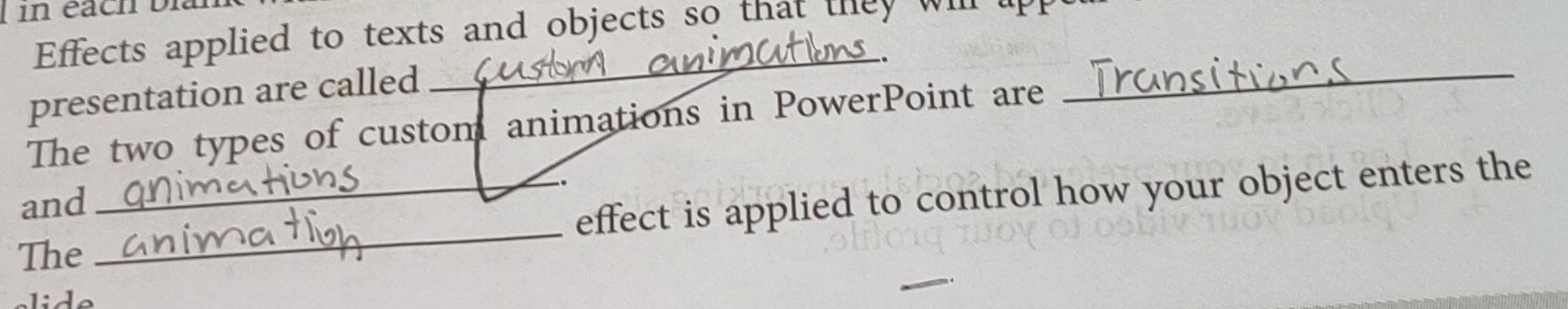 in éach bi 
Effects applied to texts and objects so that they will lp 
_ 
. 
presentation are called 
The two types of custom animations in PowerPoint are 
_ 
and 
The __effect is applied to control how your object enters the