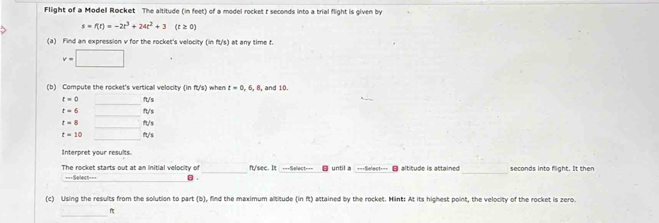 Flight of a Model Rocket The altitude (in feet) of a model rocket t seconds into a trial flight is given by
s=f(t)=-2t^3+24t^2+3(t≥ 0)
(a) Find an expression v for the rocket's velocity (inft/s) at any time t.
v=□
(b) Compute the rocket's vertical velocity (in ft/s when t=0,6,8, . and 10. 
_
t=0 ft/s
t=6 (-y+frac () ft/s
t=8 _ □° _  ft/s
_
t=10 x_1 ft/s
Interpret your results. 
_ 
The rocket starts out at an initial velocity of _ ft/sec. It ===Select=== until a ===Select=== altitude is attained seconds into flight. It then 
===Select=== . 
(c) Using the results from the solution to part (b), find the maximum altitude (in ft) attained by the rocket. Hint: At its highest point, the velocity of the rocket is zero. 
_