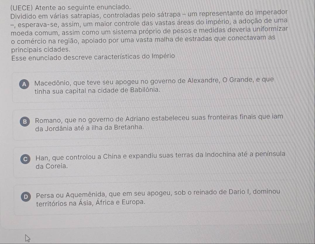 (UECE) Atente ao seguinte enunciado.
Dividido em várias satrapias, controladas pelo sátrapa - um representante do imperador
-, esperava-se, assim, um maior controle das vastas áreas do império, a adoção de uma
moeda comum, assim como um sistema próprio de pesos e medidas deveria uniformizar
o comércio na região, apoiado por uma vasta malha de estradas que conectavam as
principais cidades.
Esse enunciado descreve características do Império
A Macedônio, que teve seu apogeu no governo de Alexandre, O Grande, e que
tinha sua capital na cidade de Babilônia.
B) Romano, que no governo de Adriano estabeleceu suas fronteiras finais que iam
da Jordânia até a ilha da Bretanha.
C Han, que controlou a China e expandiu suas terras da Indochina até a península
da Coreia.
D Persa ou Aquemênida, que em seu apogeu, sob o reinado de Dario I, dominou
territórios na Ásia, África e Europa.