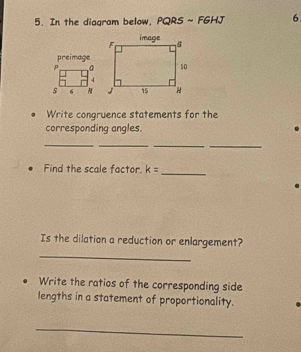 In the diagram below, PQRS ~ FGHJ
6 
preimage 
Write congruence statements for the 
corresponding angles. 
_ 
__ 
_ 
Find the scale factor. k= _ 
Is the dilation a reduction or enlargement? 
_ 
Write the ratios of the corresponding side 
lengths in a statement of proportionality. 
_