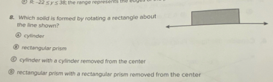 -22≤ y≤ 38;; the range represents the euge .
8. Which solid is formed by rotating a rectangle about
the line shown?
④ cylinder
@ rectangular prism
© cylinder with a cylinder removed from the center
@ rectangular prism with a rectangular prism removed from the center