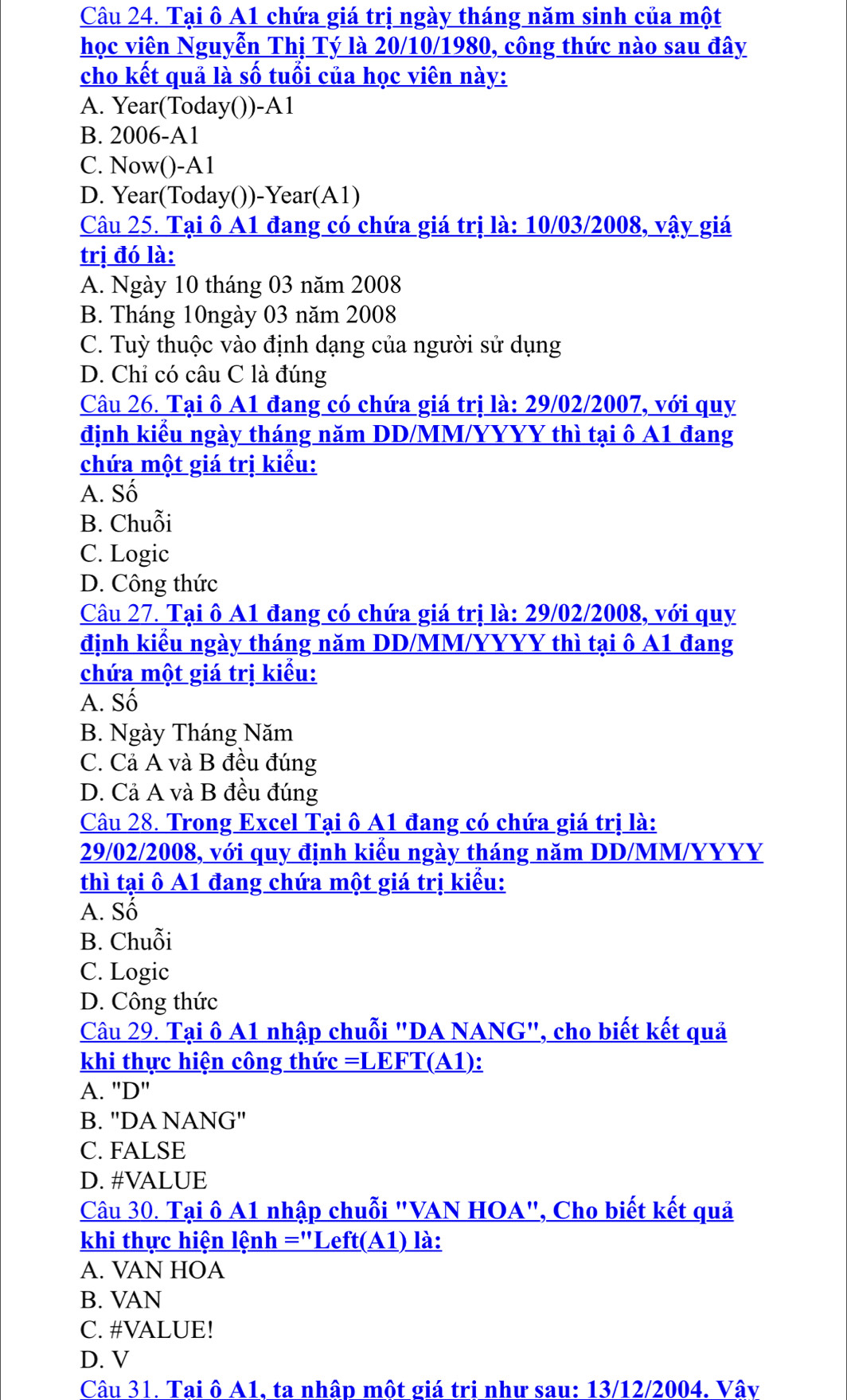 Tại ô A1 chứa giá trị ngày tháng năm sinh của một
học viên Nguyễn Thị Tý là 20/10/1980, công thức nào sau đây
cho kết quả là số tuổi của học viên này:
A. Year(Today())-A1
B. 2006-A1
C. Now()-A1
D. Year(Today())-Year(A1)
Câu 25. Tại ô A1 đang có chứa giá trị là: 10/03/2008, vậy giá
trị đó là:
A. Ngày 10 tháng 03 năm 2008
B. Tháng 10ngày 03 năm 2008
C. Tuỳ thuộc vào định dạng của người sử dụng
D. Chỉ có câu C là đúng
Câu 26. Tại ô A1 đang có chứa giá trị là: 29/02/2007, với quy
định kiểu ngày tháng năm DD/MM/YYYY thì tại ô A1 đang
chứa một giá trị kiểu:
A. Số
B. Chuỗi
C. Logic
D. Công thức
Câu 27. Tại ô A1 đang có chứa giá trị là: 29/02/2008, với quy
định kiểu ngày tháng năm DD/MM/YYYY thì tại ô A1 đang
chứa một giá trị kiểu:
A. Số
B. Ngày Tháng Năm
C. Cả A và B đều đúng
D. Cả A và B đều đúng
Câu 28. Trong Excel Tại ô A1 đang có chứa giá trị là:
29/02/2008, với quy định kiểu ngày tháng năm DD/MM/YYYY
thì tại ô A1 đang chứa một giá trị kiểu:
A. Số
B. Chuỗi
C. Logic
D. Công thức
Câu 29. Tại ô A1 nhập chuỗi "DA NANG", cho biết kết quả
khi thực hiện công thức =LEFT(A1):
A. 'D'
B. "DA NANG'
C. FALSE
D. #VALUE
Câu 30. Tại ô A1 nhập chuỗi "VAN HOA", Cho biết kết quả
khi thực hiện lệnh ="Left(A1) là:
A. VAN HOA
B. VAN
C. #VALUE!
D. V
Câu 31. Tai ô A1, ta nhập một giá tri như sau: 13/12/2004. Vâv