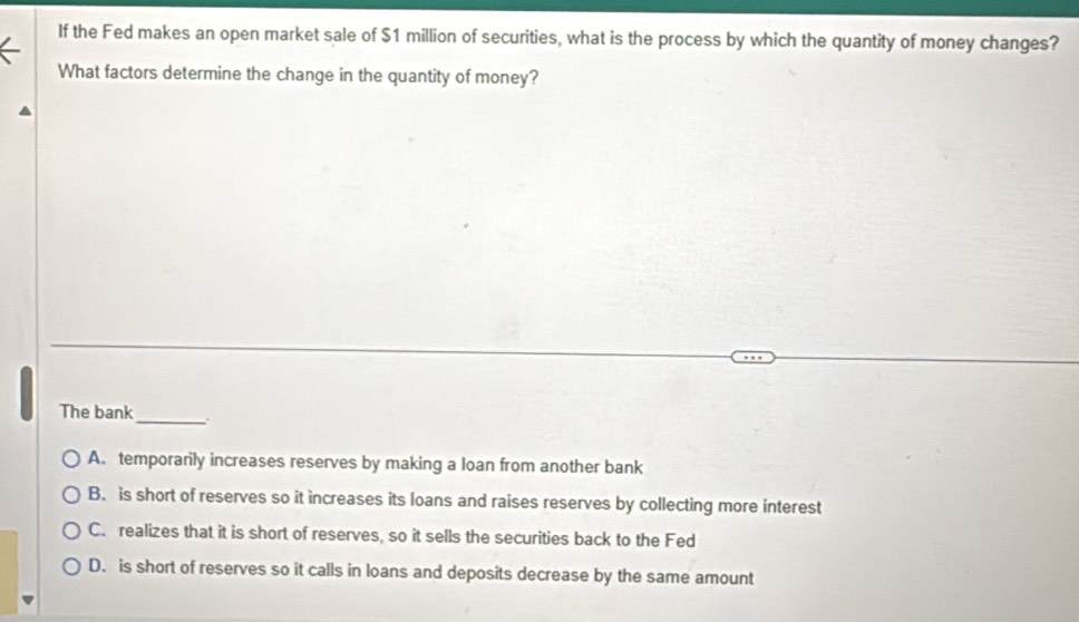 If the Fed makes an open market sale of $1 million of securities, what is the process by which the quantity of money changes?
What factors determine the change in the quantity of money?
The bank_
A. temporarily increases reserves by making a loan from another bank
B. is short of reserves so it increases its loans and raises reserves by collecting more interest
C. realizes that it is short of reserves, so it sells the securities back to the Fed
D. is short of reserves so it calls in loans and deposits decrease by the same amount