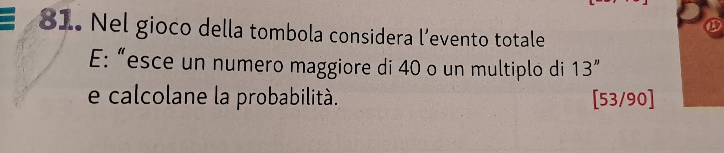 Nel gioco della tombola considera l’evento totale 
E: “esce un numero maggiore di 40 o un multiplo di 13''
e calcolane la probabilità. [53/90]