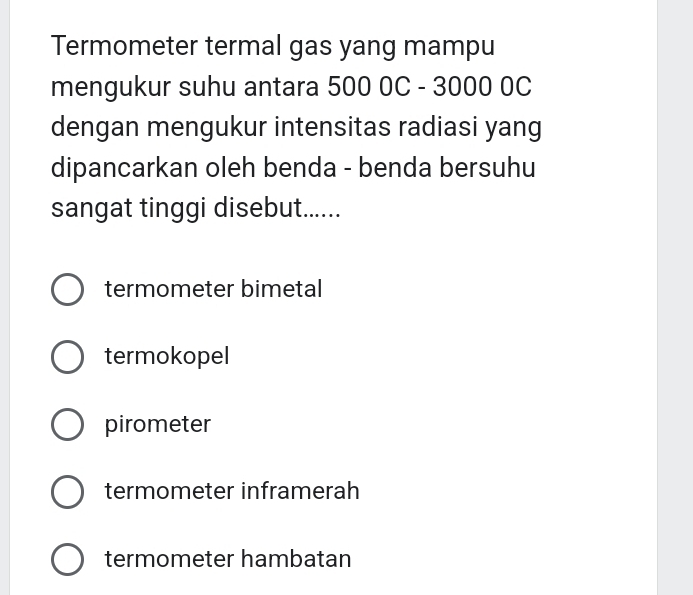 Termometer termal gas yang mampu
mengukur suhu antara 500 0C - 3000 0C
dengan mengukur intensitas radiasi yang
dipancarkan oleh benda - benda bersuhu
sangat tinggi disebut......
termometer bimetal
termokopel
pirometer
termometer inframerah
termometer hambatan