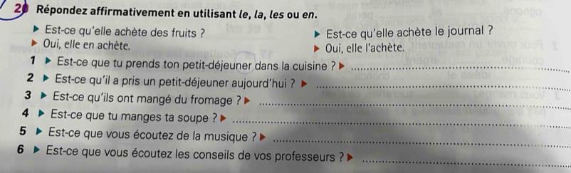 Répondez affirmativement en utilisant le, la, les ou en. 
Est-ce qu'elle achète des fruits ? Est-ce qu'elle achète le journal ? 
Oui, elle en achète. 
Oui, elle l'achète. 
1 Est-ce que tu prends ton petit-déjeuner dans la cuisine ?_ 
2 Est-ce qu'il a pris un petit-déjeuner aujourd’hui ?_ 
3 D Est-ce qu'ils ont mangé du fromage ?_ 
_ 
4 Est-ce que tu manges ta soupe ? 
5 Est-ce que vous écoutez de la musique ? 
_ 
_ 
6 Est-ce que vous écoutez les conseils de vos professeurs ?