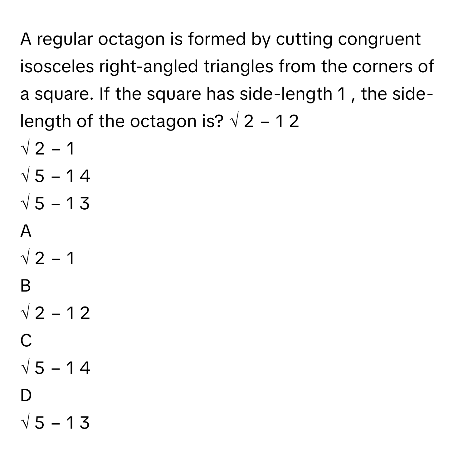 A regular octagon is formed by cutting congruent isosceles right-angled triangles from the corners of a square. If the square has side-length 1     , the side-length of the octagon is?     √  2      −  1    2            
√  2      −  1     
√  5      −  1    4            
√  5      −  1    3            

A  
√  2      −  1      


B  
√  2      −  1    2             


C  
√  5      −  1    4             


D  
√  5      −  1    3