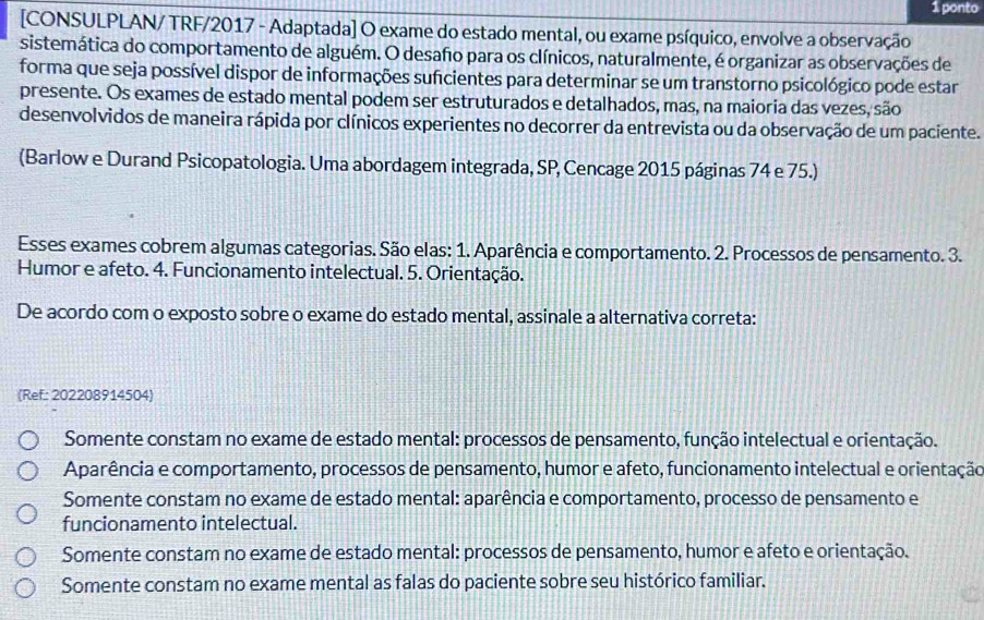 ponto
[CONSULPLAN/ TRF/2017 - Adaptada] O exame do estado mental, ou exame psíquico, envolve a observação
sistemática do comportamento de alguém. O desafo para os clínicos, naturalmente, é organizar as observações de
forma que seja possível dispor de informações suficientes para determinar se um transtorno psicológico pode estar
presente. Os exames de estado mental podem ser estruturados e detalhados, mas, na maioria das vezes, são
desenvolvidos de maneira rápida por clínicos experientes no decorrer da entrevista ou da observação de um paciente.
(Barlow e Durand Psicopatologia. Uma abordagem integrada, SP, Cencage 2015 páginas 74 e 75.)
Esses exames cobrem algumas categorias. São elas: 1. Aparência e comportamento. 2. Processos de pensamento. 3.
Humor e afeto. 4. Funcionamento intelectual. 5. Orientação.
De acordo com o exposto sobre o exame do estado mental, assinale a alternativa correta:
(Ref: 202208914504)
Somente constam no exame de estado mental: processos de pensamento, função intelectual e orientação.
Aparência e comportamento, processos de pensamento, humor e afeto, funcionamento intelectual e orientação
Somente constam no exame de estado mental: aparência e comportamento, processo de pensamento e
funcionamento intelectual.
Somente constam no exame de estado mental: processos de pensamento, humor e afeto e orientação.
Somente constam no exame mental as falas do paciente sobre seu histórico familiar.