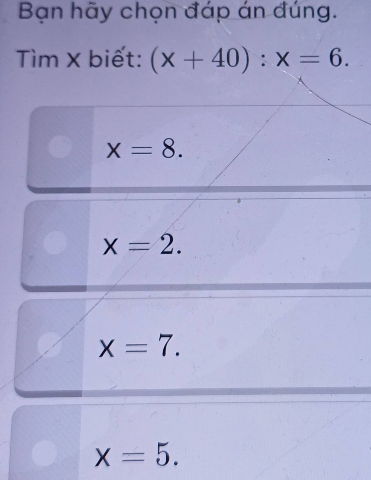 Bạn hãy chọn đáp án đúng.
Tìm × biết: (x+40):x=6.
x=8.
x=2.
x=7.
X=5.