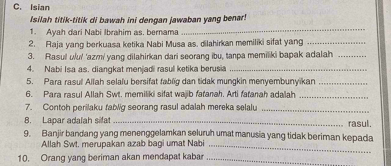 Isian 
Isilah titik-titik di bawah ini dengan jawaban yang benar! 
1. Ayah dari Nabi Ibrahim as. bernama 
_ 
2. Raja yang berkuasa ketika Nabi Musa as. dilahirkan memiliki sifat yang_ 
3. Rasul ulul ‘azmi yang dilahirkan dari seorang ibu, tanpa memiliki bapak adalah_ 
4. Nabi Isa as. diangkat menjadi rasul ketika berusia_ 
5. Para rasul Allah selalu bersifat tablig dan tidak mungkin menyembunyikan_ 
6. Para rasul Allah Swt. memiliki sifat wajib fatanah. Arti fatanah adalah_ 
7. Contoh perilaku tablig seorang rasul adalah mereka selalu_ 
8. Lapar adalah sifat _rasul. 
9. Banjir bandang yang menenggelamkan seluruh umat manusia yang tidak beriman kepada 
Allah Swt. merupakan azab bagi umat Nabi_ 
10. Orang yang beriman akan mendapat kabar_