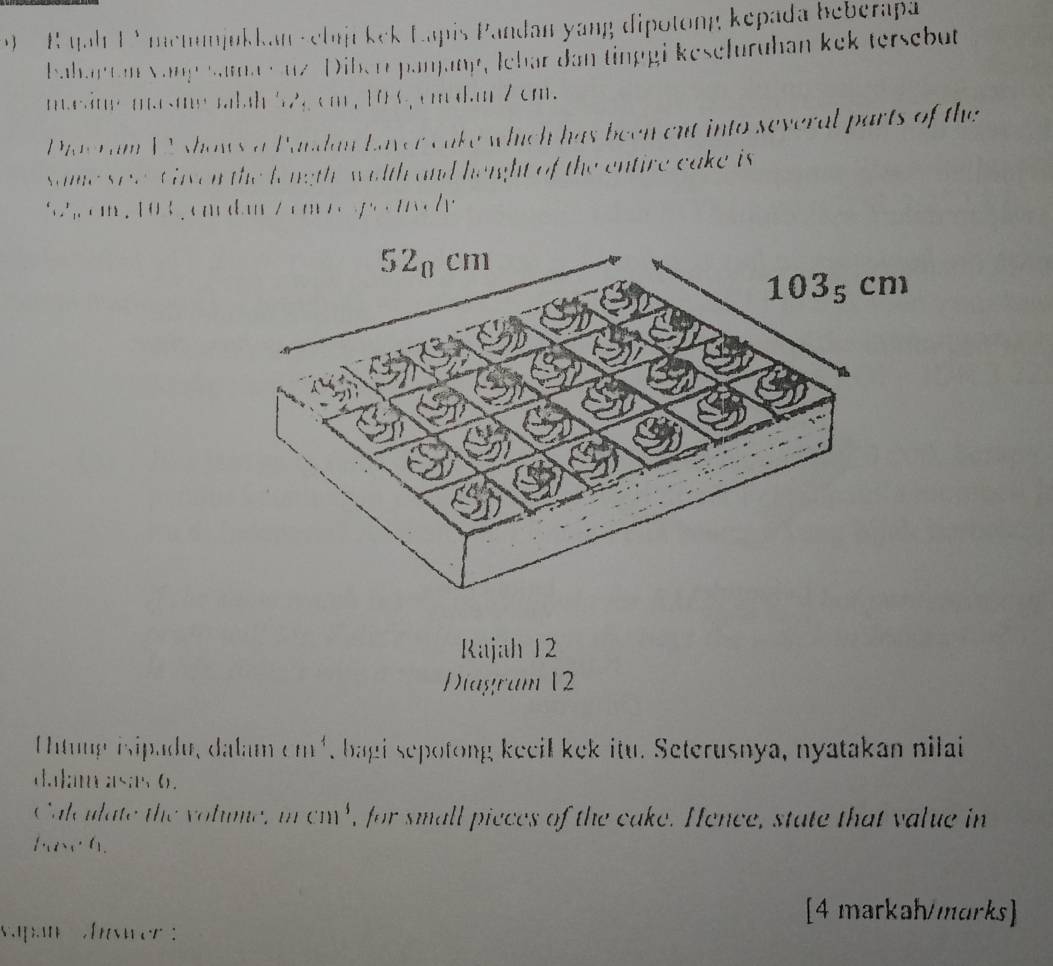 qah F Y memmjukkan velnjikek Lapis Pandan yang dipotong kepada beberapa 
Bahantan Vang sama cuz Diber panjang, lebar dan tinggi kesefuruhan kek tersebut 
mesin masme rabah 52,cm, 106, cm dan 7 cm. 
Diaeram WA shows a Pandan Laver cake which has been cut into several parts of the 
same see viven the longth wilth and height of the entire cake is 
h em , 103 , cmdanZ em eso wc
52a cm
103₅ cm
Rajah 12 
Diagram 12 
Untuup isipadu, dalam cm^4 , bagi sepotong keeil kek itu. Seterusnya, nyatakan nilai 
dal; m as;s 0. 
Calc ulate the v olme 11 cm ', for small pieces of the cake. Hence, state that value in
f_1(x_1, f_1
[4 markah/marks] 
vapan ver :