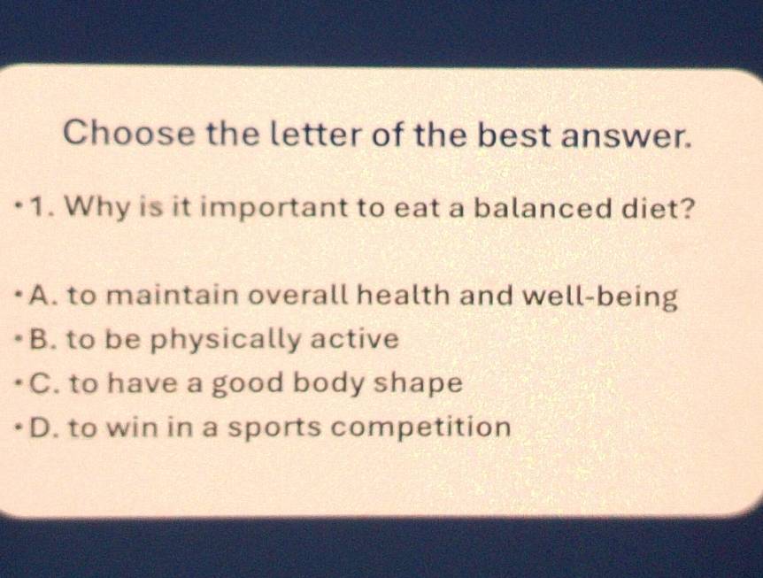 Choose the letter of the best answer.
•1. Why is it important to eat a balanced diet?
A. to maintain overall health and well-being
B. to be physically active
C. to have a good body shape
D. to win in a sports competition