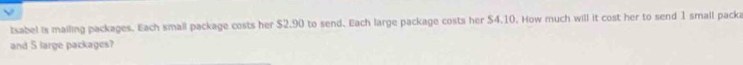 tsabel is mailing packages. Each small package costs her $2.90 to send. Each large package costs her $4.10. How much will it cost her to send 1 small packa 
and 5 large packages?