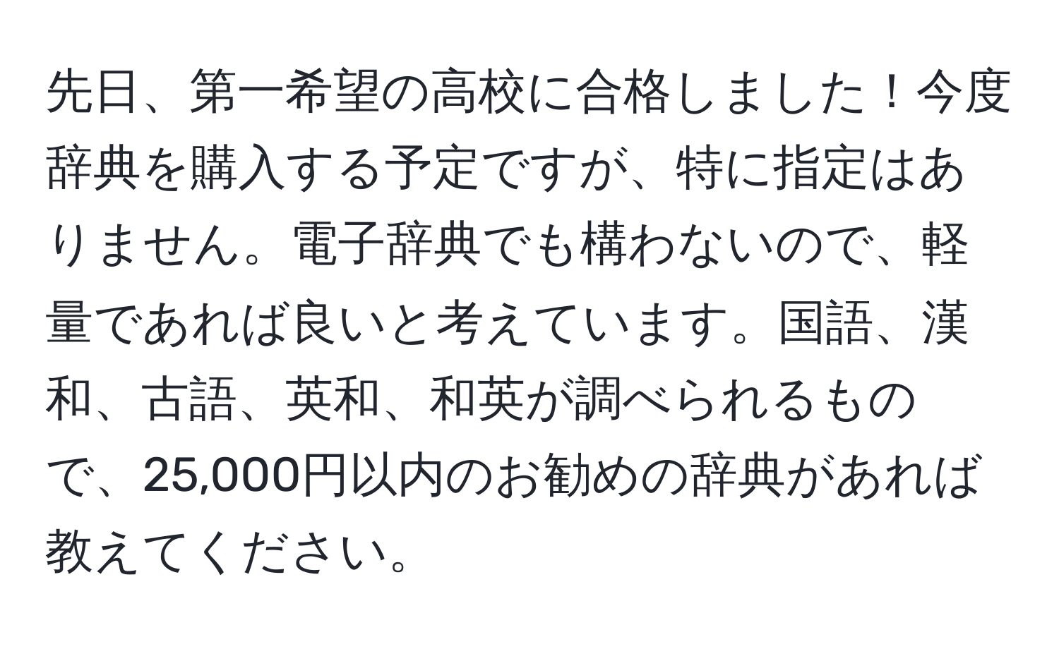 先日、第一希望の高校に合格しました！今度辞典を購入する予定ですが、特に指定はありません。電子辞典でも構わないので、軽量であれば良いと考えています。国語、漢和、古語、英和、和英が調べられるもので、25,000円以内のお勧めの辞典があれば教えてください。