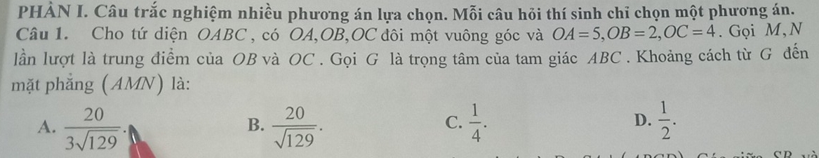 PHÀN I. Câu trắc nghiệm nhiều phương án lựa chọn. Mỗi câu hỏi thí sinh chỉ chọn một phương án.
Câu 1. Cho tứ diện OABC , có OA, OB, OC đôi một vuông góc và OA=5, OB=2, OC=4. Gọi M,N
lần lượt là trung điểm của OB và OC. Gọi G là trọng tâm của tam giác ABC. Khoảng cách từ G đến
mặt phẳng (AMN) là:
A.  20/3sqrt(129) .  20/sqrt(129) .  1/4 .  1/2 . 
B.
C.
D.