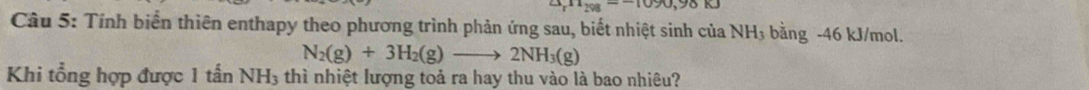 [11]298=-1090,98K]
Câu 5: Tính biển thiên enthapy theo phương trình phản ứng sau, biết nhiệt sinh của NH_3 bằng -46 kJ/mol.
N_2(g)+3H_2(g)to 2NH_3(g)
Khi tổng hợp được 1 tan NH_3 thì nhiệt lượng toả ra hay thu vào là bao nhiêu?