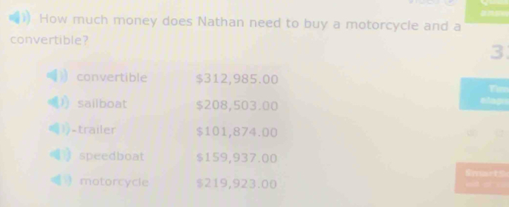 How much money does Nathan need to buy a motorcycle and a
convertible?
3
convertible $312,985.00
in
sailboat $208,503.00
-trailer $101,874.00
： speedboat $159,937.00
Smarts
motorcycle $219,923.00