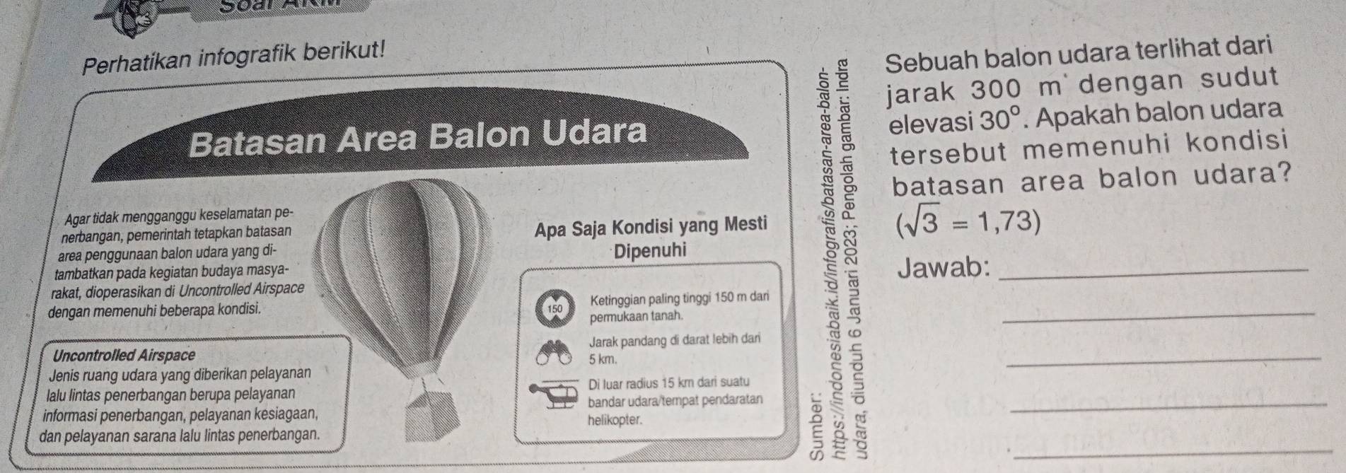 Perhatikan infografik berikut! 
Sebuah balon udara terlihat dari 
jarak 300 m dengan sudut 
elevasi 
Batasan Area Balon Udara 30°. Apakah balon udara 
tersebut memenuhi kondisi 
Agar tidak mengganggu keselamatan pe- batasan area balon udara? 
nerbangan, pemerintah tetapkan batasan 
Apa Saja Kondisi yang Mesti 
area penggunaan balon udara yang di- Dipenuhi 
tambatkan pada kegiatan budaya masya- 8 Jawab:___ 
rakat, dioperasikan di Uncontrolled Airspace 
Ketinggian paling tinggi 150 m dari 
dengan memenuhi beberapa kondisi. 150 permukaan tanah. 
Uncontrolled Airspace 5 km. Jarak pandang di darat lebih dari_ 
Jenis ruang udara yang diberikan pelayanan 
lalu lintas penerbangan berupa pelayanan Di luar radius 15 km dari suatu 
informasi penerbangan, pelayanan kesiagaan, bandar udara/tempat pendaratan_ 
helikopter. 
dan pelayanan sarana lalu lintas penerbangan.
(sqrt(3)=1,73)
: