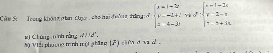 Trong không gian Oxyz , cho hai đường thắng: d:beginarrayl x=1+2t y=-2+t z=4-3tendarray. và d':beginarrayl x=1-2s y=2-s z=5+3s.endarray.
a) Chứng minh rằng d//d'. 
b) Viết phương trình mặt phẳng (P) chứa d và d' .