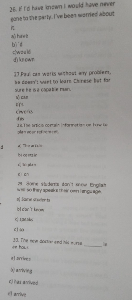 If I'd have known I would have never
gone to the party. I’ve been worried about
it.
a) have
b) 'd
c)would
d) known
27.Paul can works without any problem,
he doesn’t want to learn Chinese but for
sure he is a capable man.
a) can
b)'s
c)works
d)is
28.The article contain information on how to
plan your retirement.
d a) The article
b) contain
c) to plan
d) on
29. Some students don't know English
well so they speaks their own language.
a) Some students
b) don´t know
c) speaks
d) so
30. The new doctor and his nurse _in
an hour.
a) arrives
b) arriving
c) has arrived
d) arrive