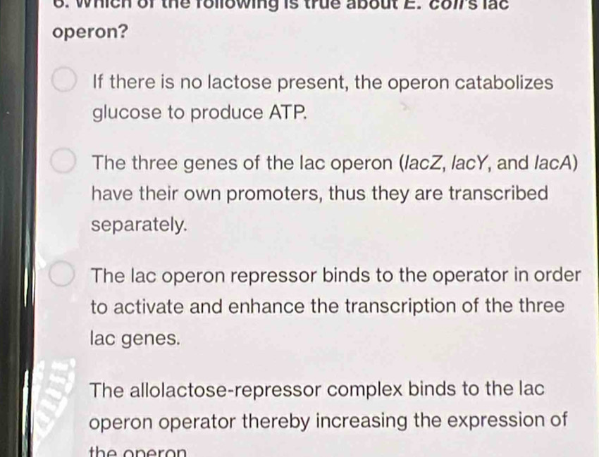 which of the following is true about E. cols lac
operon?
If there is no lactose present, the operon catabolizes
glucose to produce ATP.
The three genes of the lac operon (lacZ, lacY, and lacA)
have their own promoters, thus they are transcribed
separately.
The lac operon repressor binds to the operator in order
to activate and enhance the transcription of the three
lac genes.
The allolactose-repressor complex binds to the lac
operon operator thereby increasing the expression of