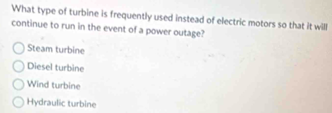 What type of turbine is frequently used instead of electric motors so that it will
continue to run in the event of a power outage?
Steam turbine
Diesel turbine
Wind turbine
Hydraulic turbine