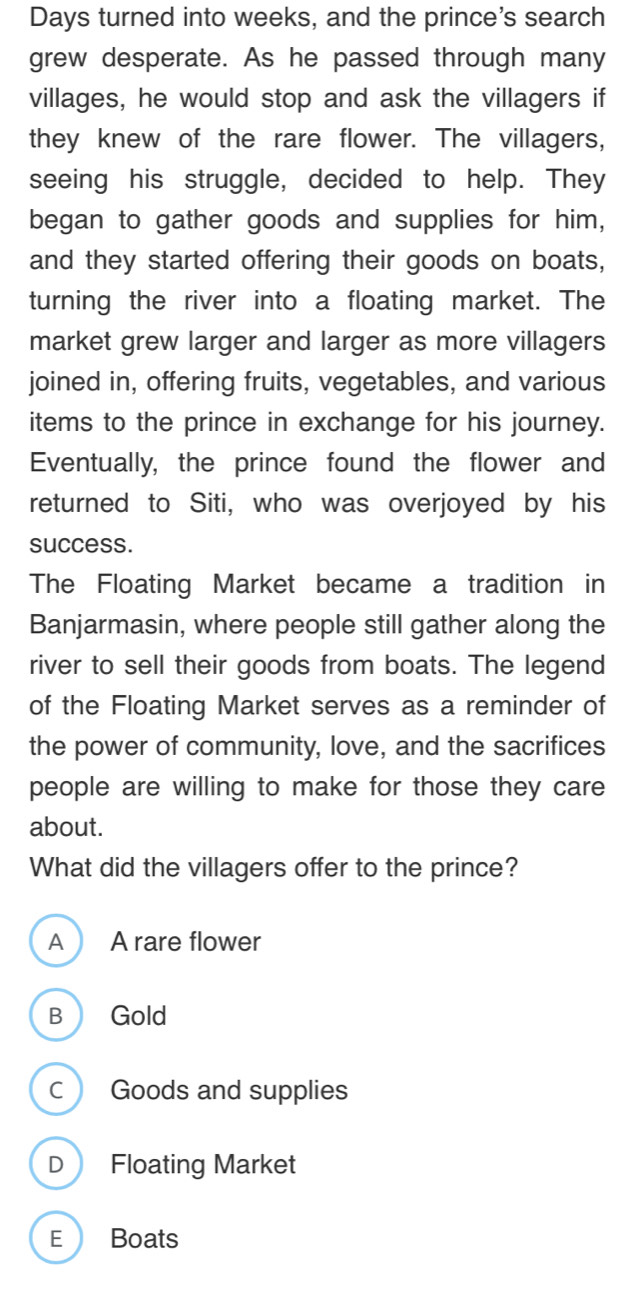 Days turned into weeks, and the prince's search
grew desperate. As he passed through many
villages, he would stop and ask the villagers if
they knew of the rare flower. The villagers,
seeing his struggle, decided to help. They
began to gather goods and supplies for him,
and they started offering their goods on boats,
turning the river into a floating market. The
market grew larger and larger as more villagers
joined in, offering fruits, vegetables, and various
items to the prince in exchange for his journey.
Eventually, the prince found the flower and
returned to Siti, who was overjoyed by his
success.
The Floating Market became a tradition in
Banjarmasin, where people still gather along the
river to sell their goods from boats. The legend
of the Floating Market serves as a reminder of
the power of community, love, and the sacrifices
people are willing to make for those they care
about.
What did the villagers offer to the prince?
A A rare flower
B Gold
C Goods and supplies
D Floating Market
E Boats