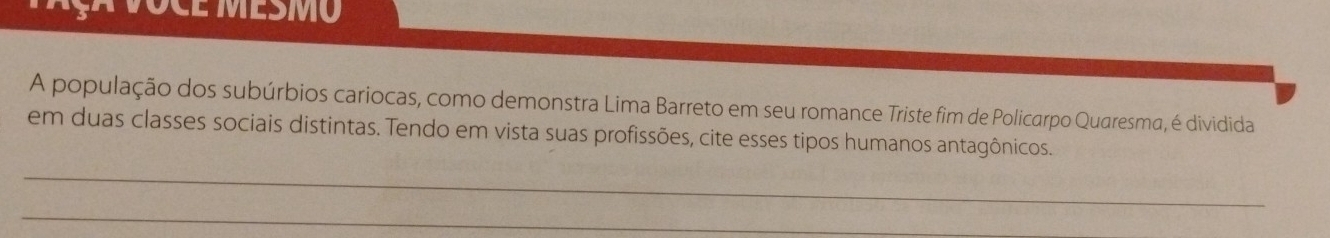 OCE MESMO 
A população dos subúrbios cariocas, como demonstra Lima Barreto em seu romance Triste fim de Policarpo Quaresma, é dividida 
em duas classes sociais distintas. Tendo em vista suas profissões, cite esses tipos humanos antagônicos. 
_ 
_