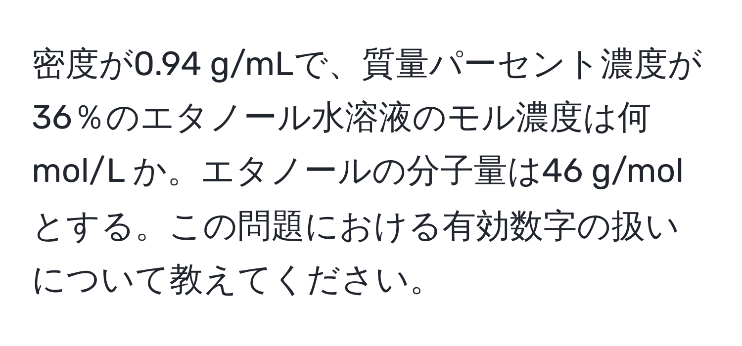 密度が0.94 g/mLで、質量パーセント濃度が36％のエタノール水溶液のモル濃度は何 mol/L か。エタノールの分子量は46 g/molとする。この問題における有効数字の扱いについて教えてください。