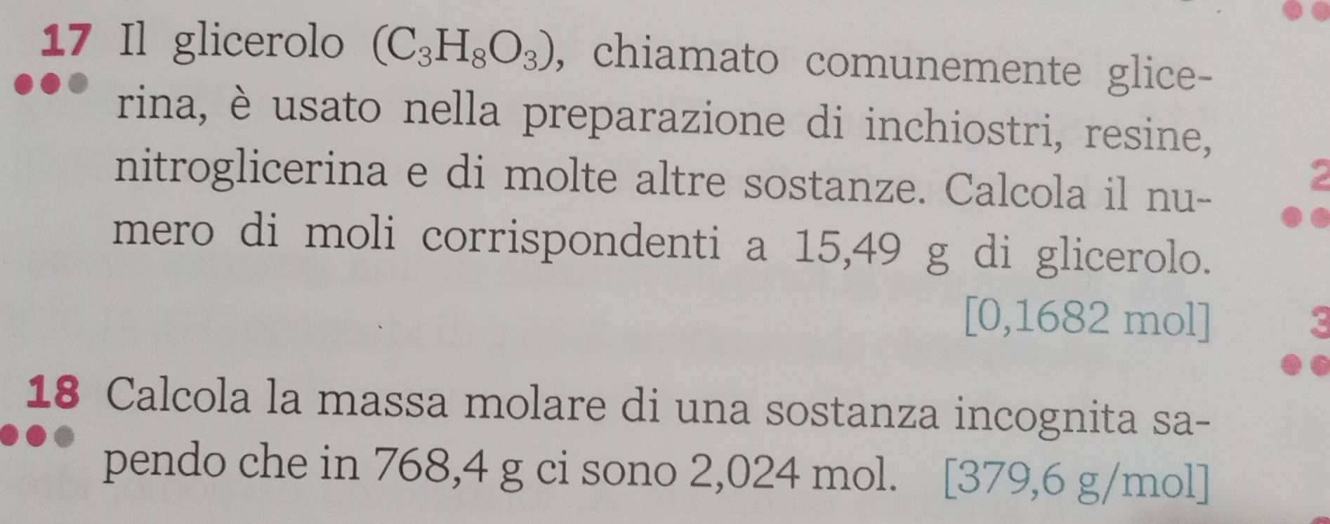 Il glicerolo (C_3H_8O_3) , chiamato comunemente glice- 
rina, è usato nella preparazione di inchiostri, resine, 
nitroglicerina e di molte altre sostanze. Calcola il nu- 
mero di moli corrispondenti a 15,49 g di glicerolo. 
[0,1682 mol] 
18 Calcola la massa molare di una sostanza incognita sa- 
pendo che in 768,4 g ci sono 2,024 mol. [379,6 g/mol ]