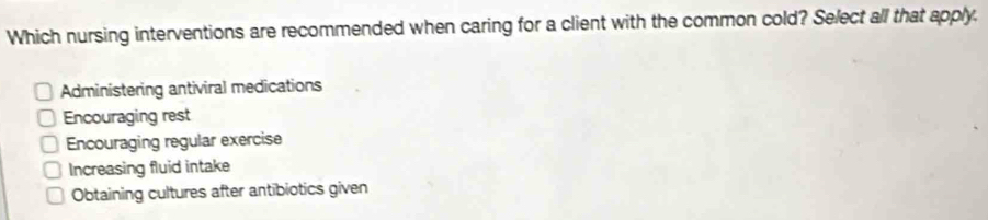 Which nursing interventions are recommended when caring for a client with the common cold? Select all that apply,
Administering antiviral medications
Encouraging rest
Encouraging regular exercise
Increasing fluid intake
Obtaining cultures after antibiotics given