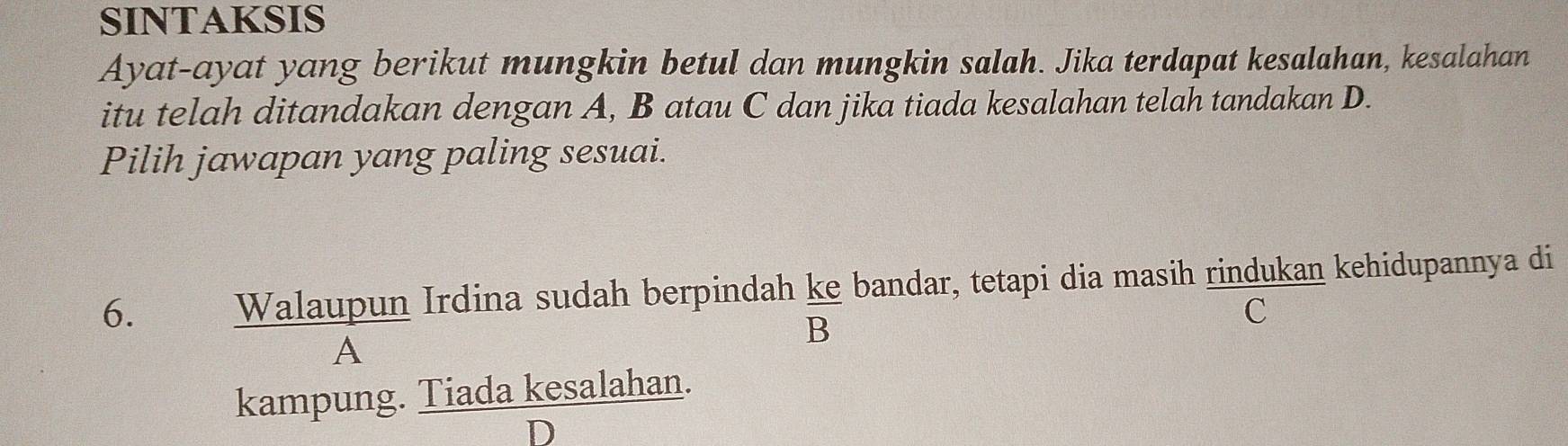 SINTAKSIS
Ayat-ayat yang berikut mungkin betul dan mungkin salah. Jika terdapat kesalahan, kesalahan
itu telah ditandakan dengan A, B atau C dan jika tiada kesalahan telah tandakan D.
Pilih jawapan yang paling sesuai.
6. Walaupun Irdina sudah berpindah ke bandar, tetapi dia masih rindukan kehidupannya di
B
C
A
kampung. Tiada kesalahan.
D