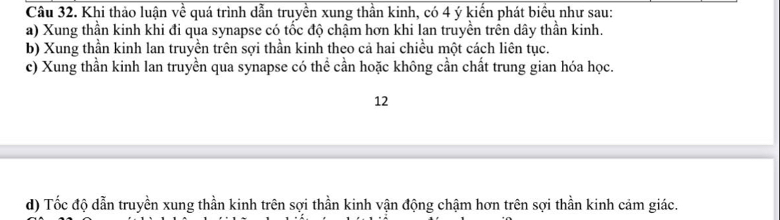 Khi thảo luận về quá trình dẫn truyền xung thần kinh, có 4 ý kiến phát biểu như sau: 
a) Xung thần kinh khi đi qua synapse có tốc độ chậm hơn khi lan truyền trên dây thần kinh. 
b) Xung thần kinh lan truyền trên sợi thần kinh theo cả hai chiều một cách liên tục. 
c) Xung thần kinh lan truyền qua synapse có thể cần hoặc không cần chất trung gian hóa học. 
12 
d) Tốc độ dẫn truyền xung thần kinh trên sợi thần kinh vận động chậm hơn trên sợi thần kinh cảm giác.