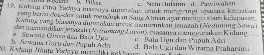 Atma Wedana b. Diksa c. Nelu Bulanin d. Pawiwahan
19. Kidung Pitra Yadnya biasanya digunakan untuk mengiringi upacara kematian
yang berisi doa-doa untuk mendoakan Sang Atman agar menuju alam kelepasan.
Kidung yang biasanya digunakan untuk menurunkan jenazah (Nedunang Sawa)
dan memandikan jenazah (Nyiramang Layon), biasanya menggunakan Kidung ... .
a. Sewana Girisa dan Bala Ugu c. Bala Ugu dan Pupuh Adri
b. Sewana Guru dan Pupuh Adri d. Bala Ugu dan Wirama Praharsini
20. Kidung Bhuta Yadnya memiliki kekhasan, alunan