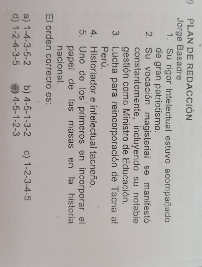 ) PLAN DE REDACCIóN
Jorge Basadre
1. Su rigor intelectual estuvo acompañado
de gran patriotismo.
2. Su vocación magisterial se manifestó
constantemente, incluyendo su notable
gestión como Ministro de Educación.
3. Lucha para reincorporación de Tacna al
Perú.
4. Historiador e intelectual tacneño.
5. Uno de los primeros en incorporar el
papel de las masas en la historia
nacional.
El orden correcto es:
a) 1-4-3-5-2 b) 4-5-1-3-2 c) 1-2-3-4-5
d) 1-2-4-3-5 e) 4-5-1-2-3