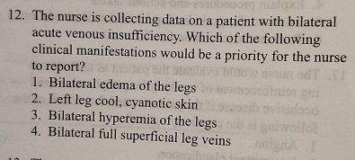 The nurse is collecting data on a patient with bilateral 
acute venous insufficiency. Which of the following 
clinical manifestations would be a priority for the nurse 
to report? 
1. Bilateral edema of the legs 
2. Left leg cool, cyanotic skin 
3. Bilateral hyperemia of the legs 
4. Bilateral full superficial leg veins