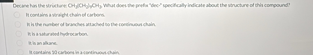 Decane has the strùcture: CH_3(CH_2)_9CH_3. . What does the preńx ''dec-'' specifcally indicate about the structure of this compound?
It contains a straight chain of carbons.
It is the number of branches attached to the continuous chain.
It is a saturated hydrocarbon.
It is an alkane.
It contains 10 carbons in a continuous chain.