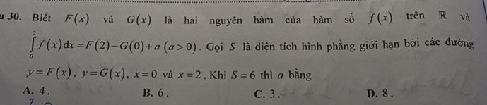 Biết F(x) và G(x) là hai nguyên hàm của hàm số f(x) trên R và
∈tlimits _0^2f(x)dx=F(2)-G(0)+a(a>0). Gọi S là diện tích hình phẳng giới hạn bởi các đường
y=F(x), y=G(x), x=0 và x=2 , Khi S=6 thì a bằng
A. 4. B. 6. C. 3. D. 8.