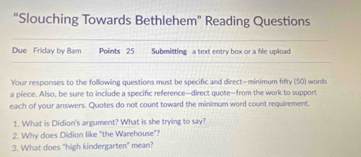 “Slouching Towards Bethlehem” Reading Questions 
Due Friday by 8am Points 25 Submitting a text entry box or a file upload 
Your responses to the following questions must be specific and direct—minimum fifty (50) words 
a piece. Also, be sure to include a specifc reference—direct quote—from the work to support 
each of your answers. Quotes do not count toward the minimum word count requirement. 
1. What is Didion's argument? What is she trying to say? 
2. Why does Didion like "the Warehouse"? 
3. What does "high kindergarten" mean?