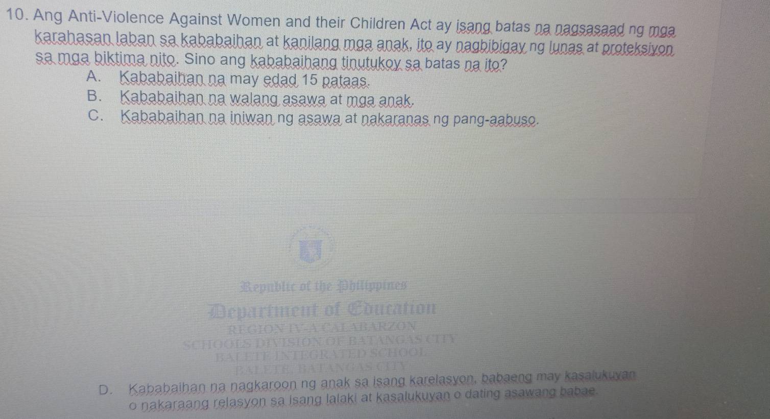 Ang Anti-Violence Against Women and their Children Act ay isang batas na nagsasaad ng mga
karahasan laban sa kababaihan at kanilang mga anak, ito ay nagbibigay ng lunas at proteksivon
sa mga biktima nito. Sino ang kababaihang tinutukoy sa batas na ito?
A. Kababaihan na may edad 15 pataas.
B. Kababaihan na walang asawa at mga anak.
C. Kababaihan na iniwan ng asawa at nakaranas ng pang-aabuso.
Republic of the Philippines
partment of Education
FABARZON
SION OF BATANGAS CITY
D SCHOOL
D. Kababaihan na nagkaroon ng anak sa isang karelasyon, babaeng may kasalukuyan
o nakaraang relasyon sa isang lalaki at kasalukuyan o dating asawang babae.