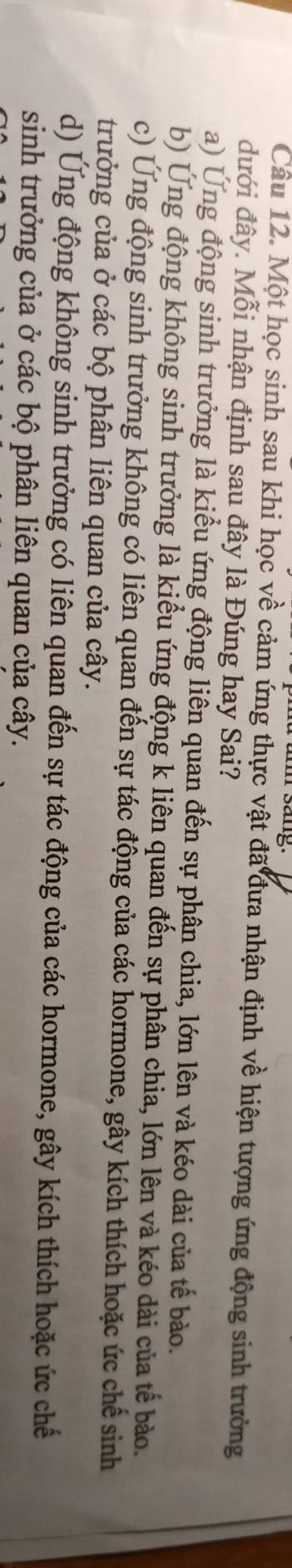 sang.
Câu 12. Một học sinh sau khi học về cảm ứng thực vật đã đưa nhận định về hiện tượng ứng động sinh trưởng
đưới đây. Mỗi nhận định sau đây là Đúng hay Sai?
a) Ứng động sinh trưởng là kiểu ứng động liên quan đến sự phân chia, lớn lên và kéo dài của tế bào.
b) Ung động không sinh trưởng là kiểu ứng động k liên quan đến sự phân chia, lớn lên và kéo dài của tế bào.
c) Ứng động sinh trưởng không có liên quan đến sự tác động của các hormone, gây kích thích hoặc ức chế sinh
trưởng của ở các bộ phân liên quan của cây.
d) Ứng động không sinh trưởng có liên quan đến sự tác động của các hormone, gây kích thích hoặc ức chế
sinh trưởng của ở các bộ phân liên quan của cây.