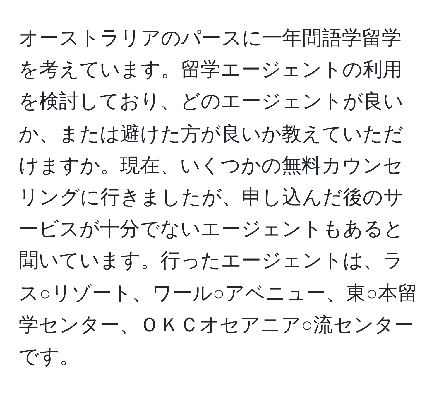 オーストラリアのパースに一年間語学留学を考えています。留学エージェントの利用を検討しており、どのエージェントが良いか、または避けた方が良いか教えていただけますか。現在、いくつかの無料カウンセリングに行きましたが、申し込んだ後のサービスが十分でないエージェントもあると聞いています。行ったエージェントは、ラス○リゾート、ワール○アベニュー、東○本留学センター、ＯＫＣオセアニア○流センターです。