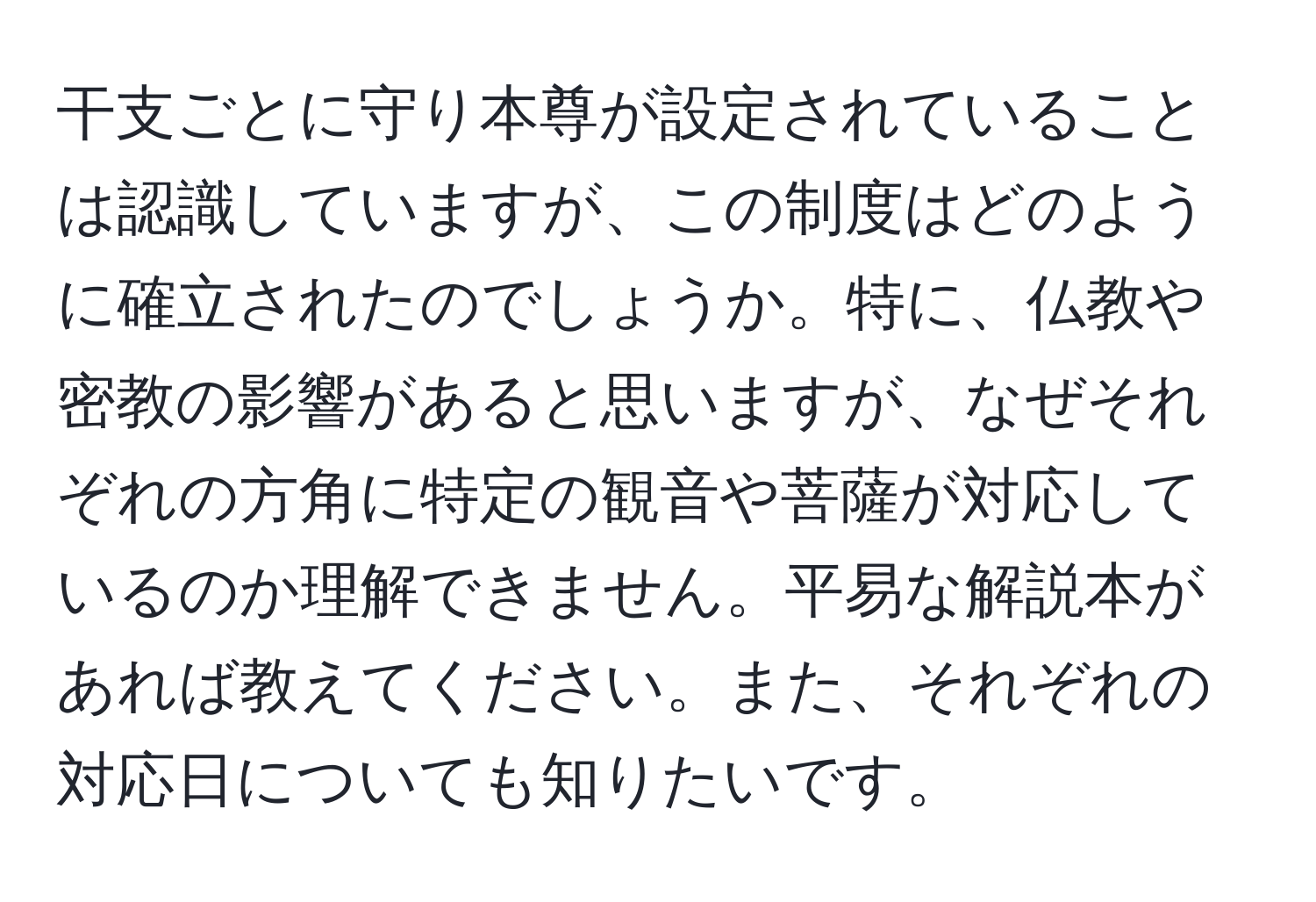 干支ごとに守り本尊が設定されていることは認識していますが、この制度はどのように確立されたのでしょうか。特に、仏教や密教の影響があると思いますが、なぜそれぞれの方角に特定の観音や菩薩が対応しているのか理解できません。平易な解説本があれば教えてください。また、それぞれの対応日についても知りたいです。