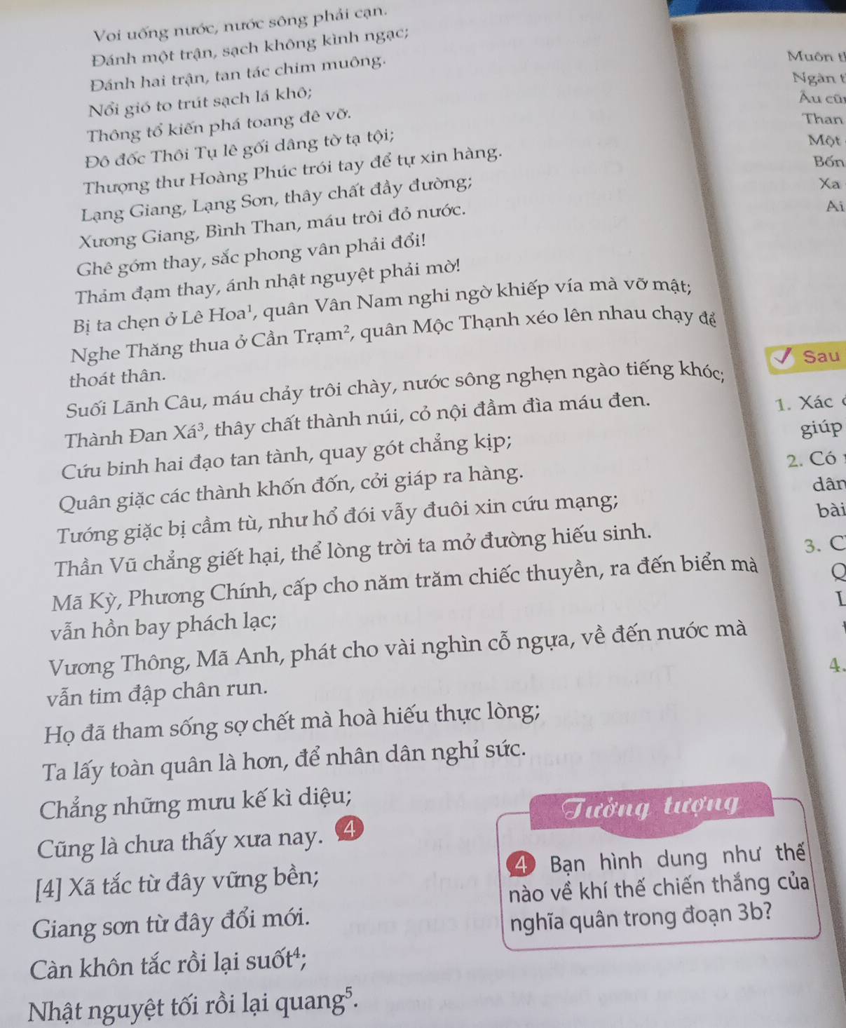 Voi uống nước, nước sông phải cạn.
Đánh một trận, sạch không kình ngạc;
Đánh hai trận, tan tác chim muông.
Muôn t
Ngàn t
ổi gió to trút sạch lá khô;
Ấu cũ
Thông tổ kiến phá toang đê vỡ.
Than
Đô đốc Thôi Tụ lê gối dâng tờ tạ tội;
Một
Thượng thư Hoàng Phúc trói tay để tự xin hàng.
Bốn
Lạng Giang, Lạng Sơn, thây chất đầy đường;
Xa
Xương Giang, Bình Than, máu trôi đỏ nước.
Ai
Ghê góm thay, sắc phong vân phải đổi!
Thảm đạm thay, ánh nhật nguyệt phải mờ!
Bị ta chẹn ở Lê Hoa a', quân Vân Nam nghi ngờ khiếp vía mà vỡ mật;
Nghe Thăng thua ở Cần Tram^2 *, quân Mộc Thạnh xéo lên nhau chạy để
Sau
thoát thân.
Suối Lãnh Câu, máu chảy trôi chày, nước sông nghẹn ngào tiếng khóc;
Thành Đan Xa^3, , thây chất thành núi, cỏ nội đầm đìa máu đen. 1. Xác
Cứu binh hai đạo tan tành, quay gót chẳng kịp;
giúp
2. Có 
Quân giặc các thành khốn đốn, cởi giáp ra hàng.
dân
Tướng giặc bị cầm tù, như hổ đói vẫy đuôi xin cứu mạng;
bài
Thần Vũ chẳng giết hại, thể lòng trời ta mở đường hiếu sinh.
3. C
Mã Kỳ, Phương Chính, cấp cho năm trăm chiếc thuyền, ra đến biển mà
o
I
vẫn hồn bay phách lạc;
Vương Thông, Mã Anh, phát cho vài nghìn cỗ ngựa, về đến nước mà
4.
vẫn tim đập chân run.
Họ đã tham sống sợ chết mà hoà hiếu thực lòng;
Ta lấy toàn quân là hơn, để nhân dân nghỉ sức.
Chẳng những mưu kế kì diệu;
Tưởng tượn
Cũng là chưa thấy xưa nay. 4
[4] Xã tắc từ đây vững bền; 4 Bạn hình dung như thế
nào về khí thế chiến thắng của
Giang sơn từ đây đổi mới.
nghĩa quân trong đoạn 3b?
Càn khôn tắc rồi lại suốt;
Nhật nguyệt tối rồi lại quang⁵.