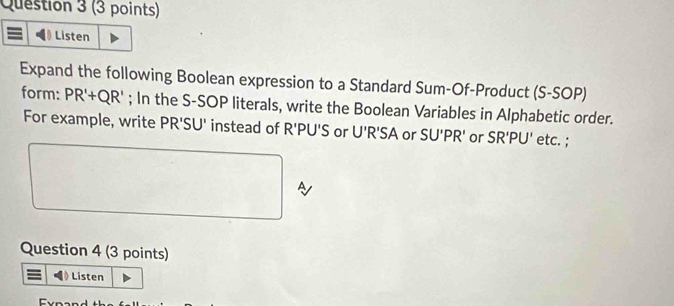 Listen 
Expand the following Boolean expression to a Standard Sum-Of-Product (S-SOP) 
form: PR'+QR'; In the S-SOP literals, write the Boolean Variables in Alphabetic order. 
For example, write PR'SU' instead of R'PU'S or U'R'SA or SU'PR' or SR'PU' etc. ; 
Question 4 (3 points) 
) Listen