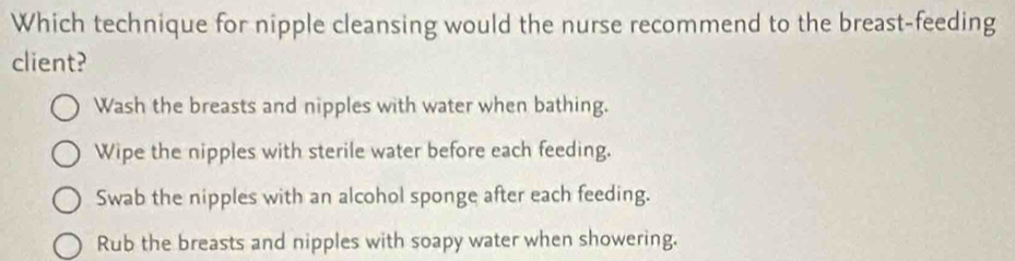 Which technique for nipple cleansing would the nurse recommend to the breast-feeding
client?
Wash the breasts and nipples with water when bathing.
Wipe the nipples with sterile water before each feeding.
Swab the nipples with an alcohol sponge after each feeding.
Rub the breasts and nipples with soapy water when showering.