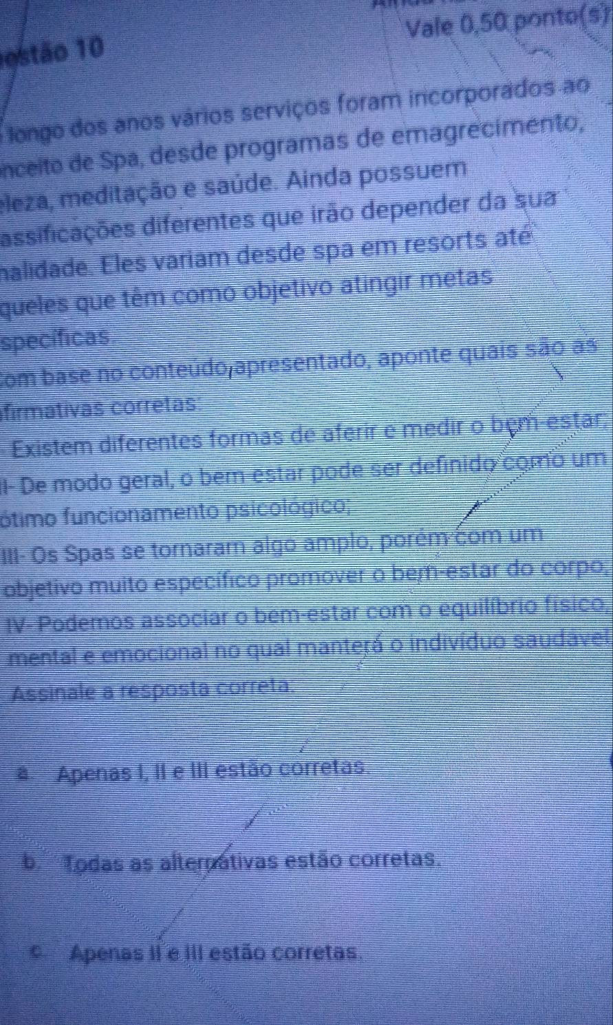 ostão 10 Vale 0,50 ponto(s)
longo dos anos vários serviços foram incorporados ao
nceito de Spa, desde programas de emagrecimento,
eleza, meditação e saúde. Ainda possuem
assificações diferentes que irão depender da sua
halidade. Eles variam desde spa em resorts até
queles que têm como objetivo atingir metas
specificas
com base no conteúdojapresentado, aponte quais são as
firmativas corretas
Existem diferentes formas de aferir é medir o bêm-estar
I- De modo geral, o ber-estar pode ser definido como um
fótimo funcionamento psicológico
III- Os Spas se tornaram algo amplo, porém com um
objetivo muito específico promover o bem-estar do corpo,
IV- Podemos associar o bem-estar com o equilíbrio físico,
mental e emocional no qual manterá o indivíduo saudável
Assinale a resposta correta
# Apenas I, II e III estão corretas
b ' Todas as alterpativas estão corretas.
Apenas II e III estão corretas.