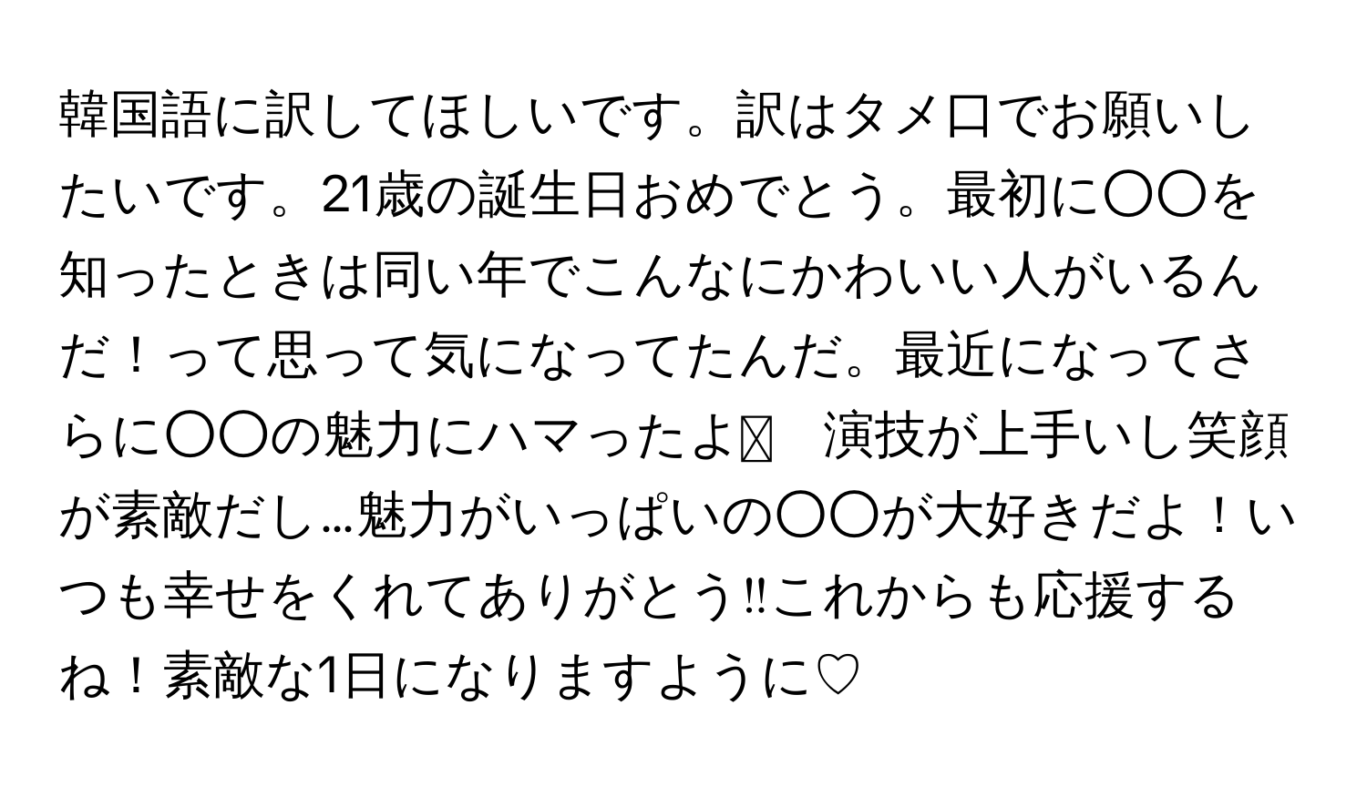 韓国語に訳してほしいです。訳はタメ口でお願いしたいです。21歳の誕生日おめでとう。最初に○○を知ったときは同い年でこんなにかわいい人がいるんだ！って思って気になってたんだ。最近になってさらに○○の魅力にハマったよ🎶　演技が上手いし笑顔が素敵だし…魅力がいっぱいの○○が大好きだよ！いつも幸せをくれてありがとう‼︎これからも応援するね！素敵な1日になりますように♡